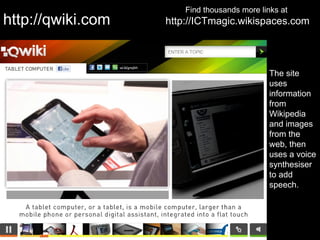 Find thousands more links at
http://qwiki.com   http://ICTmagic.wikispaces.com




                                              The site
                                              uses
                                              information
                                              from
                                              Wikipedia
                                              and images
                                              from the
                                              web, then
                                              uses a voice
                                              synthesiser
                                              to add
                                              speech.
 