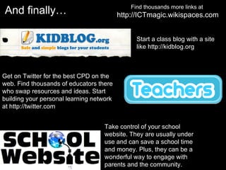 Find thousands more links at
And finally…                              http://ICTmagic.wikispaces.com


                                                Start a class blog with a site
                                                like http://kidblog.org



Get on Twitter for the best CPD on the
web. Find thousands of educators there
who swap resources and ideas. Start
building your personal learning network
at http://twitter.com


                                    Take control of your school
                                    website. They are usually under
                                    use and can save a school time
                                    and money. Plus, they can be a
                                    wonderful way to engage with
                                    parents and the community.
 