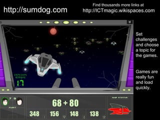 Find thousands more links at
http://sumdog.com   http://ICTmagic.wikispaces.com



                                               Set
                                               challenges
                                               and choose
                                               a topic for
                                               the games.


                                               Games are
                                               really fun
                                               and load
                                               quickly.
 