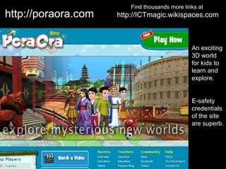 Find thousands more links at
http://poraora.com   http://ICTmagic.wikispaces.com



                                                An exciting
                                                3D world
                                                for kids to
                                                learn and
                                                explore.


                                                E-safety
                                                credentials
                                                of the site
                                                are superb.
 