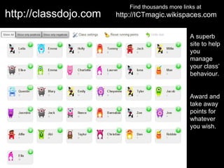 Find thousands more links at
http://classdojo.com   http://ICTmagic.wikispaces.com

                                                  A superb
                                                  site to help
                                                  you
                                                  manage
                                                  your class’
                                                  behaviour.


                                                  Award and
                                                  take away
                                                  points for
                                                  whatever
                                                  you wish.
 