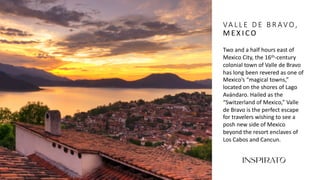 VA L L E D E B R AV O,
M E X I C O
Two and a half hours east of
Mexico City, the 16th-century
colonial town of Valle de Bravo
has long been revered as one of
Mexico’s “magical towns,”
located on the shores of Lago
Avándaro. Hailed as the
“Switzerland of Mexico,” Valle
de Bravo is the perfect escape
for travelers wishing to see a
posh new side of Mexico
beyond the resort enclaves of
Los Cabos and Cancun.
 