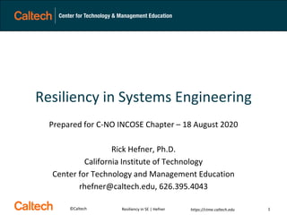 ©Caltech https://ctme.caltech.edu
Resiliency in Systems Engineering
Prepared for C-NO INCOSE Chapter – 18 August 2020
Rick Hefner, Ph.D.
California Institute of Technology
Center for Technology and Management Education
rhefner@caltech.edu, 626.395.4043
Resiliency in SE | Hefner 1
 