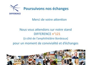 Poursuivons	
  nos	
  échanges
                                       	
  

            	
     Merci	
  de	
  votre	
  a]en0on	
  

      Nous	
  vous	
  a]endons	
  sur	
  notre	
  stand	
  
                  DIFFERENCE	
  n°121	
     	
  
          (à	
  côté	
  de	
  l’amphithéâtre	
  Bordeaux)	
  
                                                         	
  
pour	
  un	
  moment	
  de	
  convivialité	
  et	
  d’échanges	
  
                                                              	
  
 