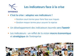 Les	
  indicateurs	
  face	
  à	
  la	
  crise	
  

•  C’est	
  la	
  crise	
  :	
  adaptez	
  vos	
  indicateurs	
  !	
  
          • Ges0on	
  court	
  terme	
  pour	
  faire	
  face	
  aux	
  risques	
  
          • Ges0on	
  moyen	
  terme	
  pour	
  assurer	
  la	
  reprise	
  

•  Un	
  développement	
  des	
  indicateurs	
  tournés	
  vers	
  l’avenir	
  

•  Les	
  indicateurs	
  :	
  un	
  reﬂet	
  de	
  la	
  vision	
  macro	
  économique	
  
   et	
  stratégique	
  de	
  l’entreprise	
  




                                                                                3
 