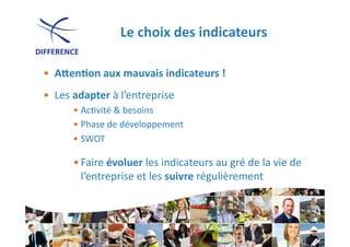 Le	
  choix	
  des	
  indicateurs
                                                         	
  

•  AJen1on	
  aux	
  mauvais	
  indicateurs	
  !	
  
•  Les	
  adapter	
  à	
  l’entreprise	
  
         • Ac0vité	
  &	
  besoins	
  
         • Phase	
  de	
  développement	
  
         • SWOT	
  	
  

         • Faire	
  évoluer	
  les	
  indicateurs	
  au	
  gré	
  de	
  la	
  vie	
  de	
  
           l’entreprise	
  et	
  les	
  suivre	
  régulièrement	
  
 