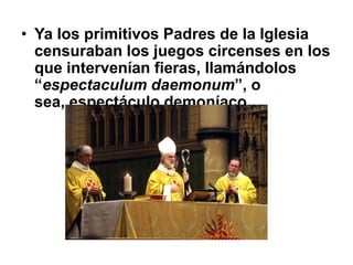 • Ya los primitivos Padres de la Iglesia
  censuraban los juegos circenses en los
  que intervenían fieras, llamándolos
  “espectaculum daemonum”, o
  sea, espectáculo demoníaco.
 