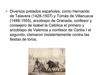 • Diversos prelados españoles, como Hernando
  de Talavera (1428-1507) y Tomás de Villanueva
  (1488-1555), arzobispo de Granada, confesor y
  consejero de Isabel la Católica el primero y
  arzobispo de Valencia y confesor de Carlos I el
  segundo, clamaron insistentemente contra las
  fiestas de toros.
 