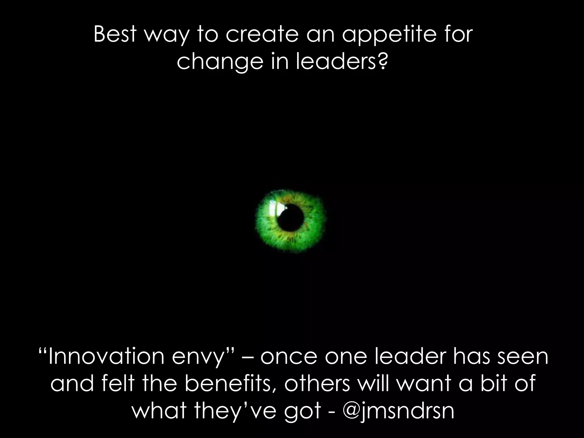 “Innovation envy” – once one leader has seen
and felt the benefits, others will want a bit of
what they’ve got - @jmsndrsn
Best way to create an appetite for
change in leaders?
 