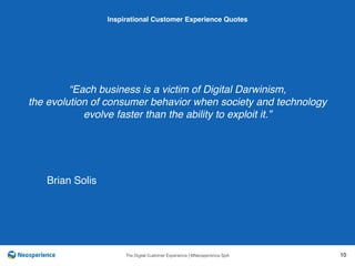 10 INSPIRATIONAL CUSTOMER
The Digital Customer Experience | ©Neosperience SpA 10
“Each business is a victim of Digital Darwinism,
the evolution of consumer behavior when society and technology
evolve faster than the ability to exploit it.”
Inspirational Customer Experience Quotes
Brian Solis
 