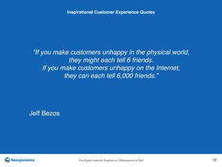 10 INSPIRATIONAL CUSTOMER
The Digital Customer Experience | ©Neosperience SpA 12
“If you make customers unhappy in the physical world,
they might each tell 6 friends.
If you make customers unhappy on the Internet,
they can each tell 6,000 friends.”
Inspirational Customer Experience Quotes
Jeff Bezos
 