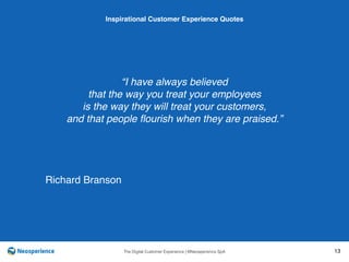 10 INSPIRATIONAL CUSTOMER
The Digital Customer Experience | ©Neosperience SpA 13
“I have always believed
that the way you treat your employees
is the way they will treat your customers,
and that people ﬂourish when they are praised.”
Inspirational Customer Experience Quotes
Richard Branson
 