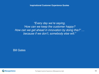 10 INSPIRATIONAL CUSTOMER
The Digital Customer Experience | ©Neosperience SpA 14
“Every day we’re saying,
‘How can we keep the customer happy?
How can we get ahead in innovation by doing this?’ …
because if we don’t, somebody else will.”
Inspirational Customer Experience Quotes
Bill Gates
 