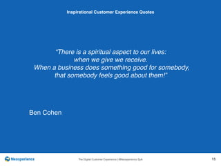 10 INSPIRATIONAL CUSTOMER
The Digital Customer Experience | ©Neosperience SpA 15
“There is a spiritual aspect to our lives:
when we give we receive.
When a business does something good for somebody,
that somebody feels good about them!”
Inspirational Customer Experience Quotes
Ben Cohen
 