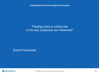 10 INSPIRATIONAL CUSTOMER
The Digital Customer Experience | ©Neosperience SpA 16
“Feelings have a critical role
in the way customers are inﬂuenced”
Inspirational Customer Experience Quotes
David Freemantle
 