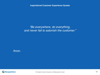10 INSPIRATIONAL CUSTOMER
The Digital Customer Experience | ©Neosperience SpA 17
“Be everywhere, do everything,
and never fail to astonish the customer.”
Inspirational Customer Experience Quotes
Anon.
 