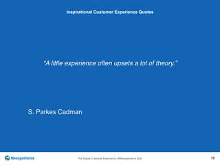 10 INSPIRATIONAL CUSTOMER
The Digital Customer Experience | ©Neosperience SpA 18
“A little experience often upsets a lot of theory.”
Inspirational Customer Experience Quotes
S. Parkes Cadman
 
