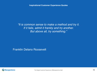 10 INSPIRATIONAL CUSTOMER
The Digital Customer Experience | ©Neosperience SpA 19
“It is common sense to make a method and try it.
If it fails, admit it frankly and try another.
But above all, try something.”
Inspirational Customer Experience Quotes
Franklin Delano Roosevelt
 