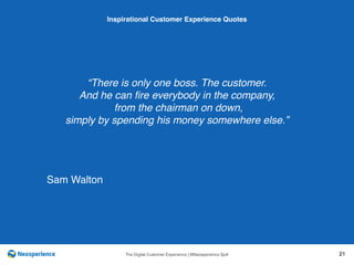 10 INSPIRATIONAL CUSTOMER
The Digital Customer Experience | ©Neosperience SpA 21
“There is only one boss. The customer.
And he can ﬁre everybody in the company,
from the chairman on down,
simply by spending his money somewhere else.”
Inspirational Customer Experience Quotes
Sam Walton
 