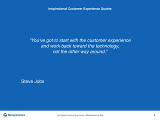 10 INSPIRATIONAL CUSTOMER
The Digital Customer Experience | ©Neosperience SpA 4
“You’ve got to start with the customer experience
and work back toward the technology,
not the other way around.”
Inspirational Customer Experience Quotes
Steve Jobs
 