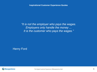 10 INSPIRATIONAL CUSTOMER
The Digital Customer Experience | ©Neosperience SpA 5
“It is not the employer who pays the wages.
Employers only handle the money ...
It is the customer who pays the wages.”
Inspirational Customer Experience Quotes
Henry Ford
 
