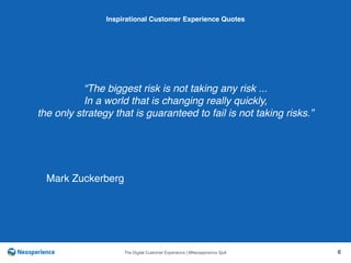 10 INSPIRATIONAL CUSTOMER
The Digital Customer Experience | ©Neosperience SpA 6
“The biggest risk is not taking any risk ...
In a world that is changing really quickly,
the only strategy that is guaranteed to fail is not taking risks.”
Inspirational Customer Experience Quotes
Mark Zuckerberg
 