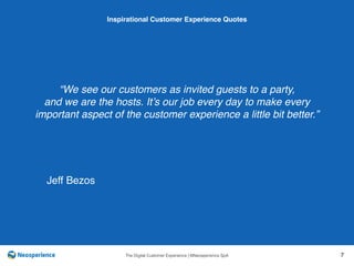 10 INSPIRATIONAL CUSTOMER
The Digital Customer Experience | ©Neosperience SpA 7
“We see our customers as invited guests to a party,
and we are the hosts. It’s our job every day to make every
important aspect of the customer experience a little bit better.”
Inspirational Customer Experience Quotes
Jeff Bezos
 