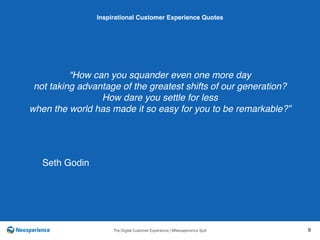 10 INSPIRATIONAL CUSTOMER
The Digital Customer Experience | ©Neosperience SpA 9
“How can you squander even one more day
not taking advantage of the greatest shifts of our generation?
How dare you settle for less
when the world has made it so easy for you to be remarkable?”
Inspirational Customer Experience Quotes
Seth Godin
 