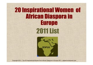 Copyright 2011 - Top 20 Inspirational Women from African Diaspora in Europe 2011 - adipwe.wordpress.com
20 Inspirational Women of20 Inspirational Women of20 Inspirational Women of20 Inspirational Women of
African Diaspora inAfrican Diaspora inAfrican Diaspora inAfrican Diaspora in
EuropeEuropeEuropeEurope
2011 List
 