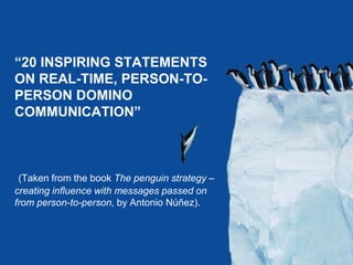www.storyandstrategy.com “20 INSPIRING STATEMENTS ON REAL-TIME, PERSON-TO-PERSON DOMINO COMMUNICATION” (Taken from the book The penguin strategy – creating influence with messages passed on from person-to-person, by Antonio Núñez). 