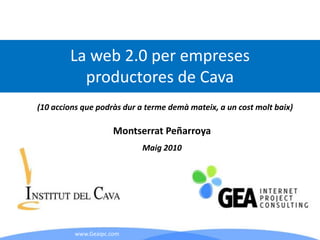 La web 2.0 per empreses
          productores de Cava
(10 accions que podràs dur a terme demà mateix, a un cost molt baix)

                      Montserrat Peñarroya
                           Maig 2010




          www.Geaipc.com
 