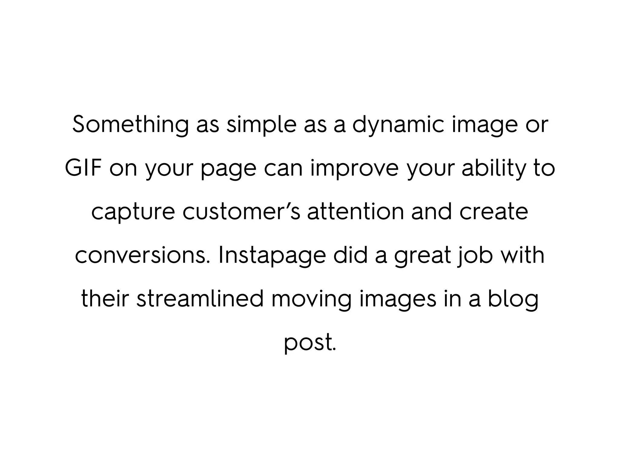 Something as simple as a dynamic image or
GIF on your page can improve your ability to
capture customer’s attention and create
conversions. Instapage did a great job with
their streamlined moving images in a blog
post.
 