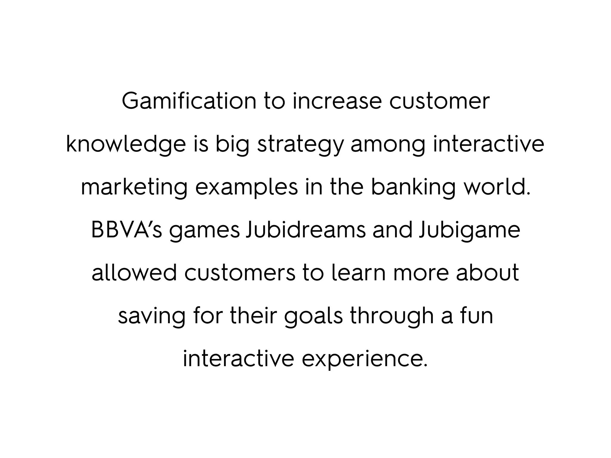 Gamification to increase customer
knowledge is big strategy among interactive
marketing examples in the banking world.
BBVA’s games Jubidreams and Jubigame
allowed customers to learn more about
saving for their goals through a fun
interactive experience.
 