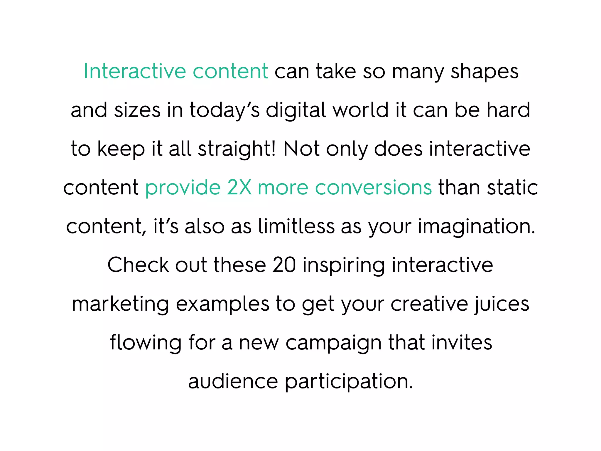 Interactive content can take so many shapes
and sizes in today’s digital world it can be hard
to keep it all straight! Not only does interactive
content provide 2X more conversions than static
content, it’s also as limitless as your imagination.
Check out these 20 inspiring interactive
marketing examples to get your creative juices
flowing for a new campaign that invites
audience participation.
 