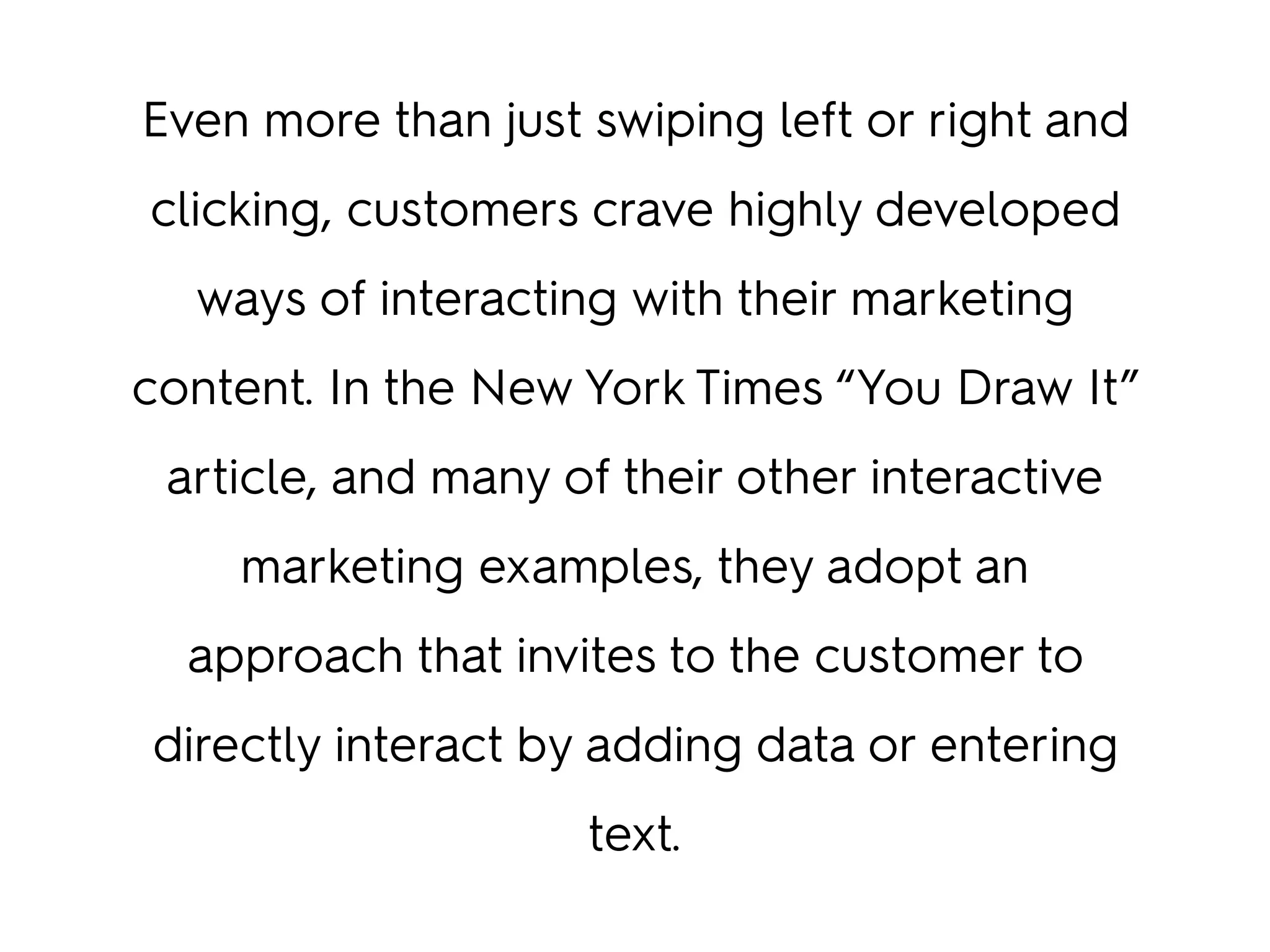 Even more than just swiping left or right and
clicking, customers crave highly developed
ways of interacting with their marketing
content. In the New York Times “You Draw It”
article, and many of their other interactive
marketing examples, they adopt an
approach that invites to the customer to
directly interact by adding data or entering
text.
 