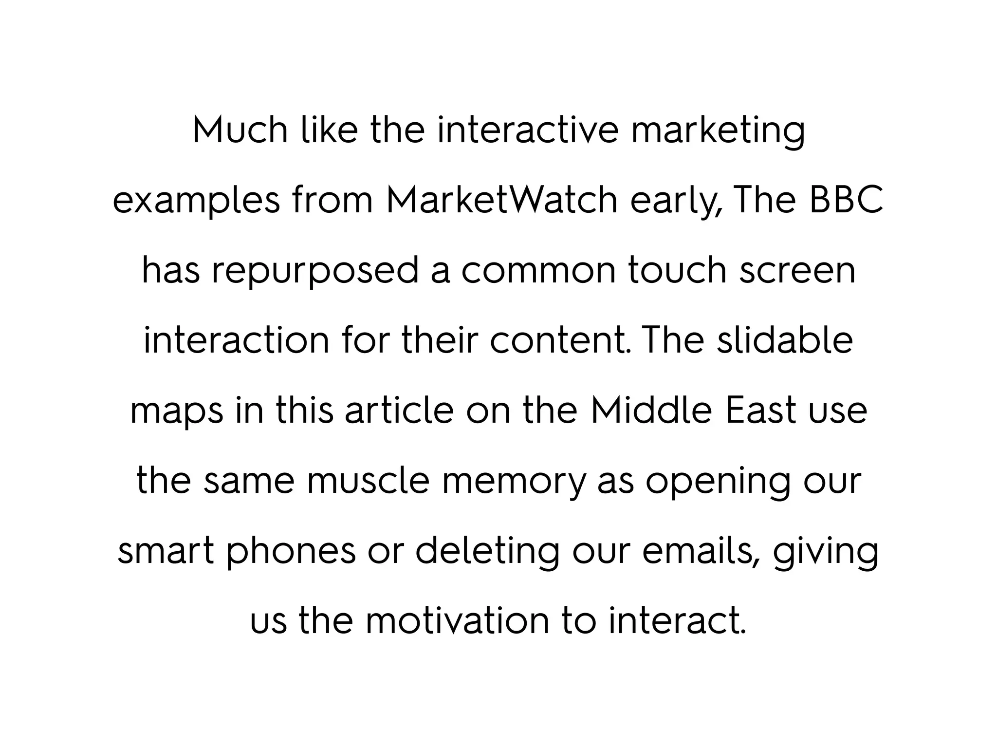 Much like the interactive marketing
examples from MarketWatch early, The BBC
has repurposed a common touch screen
interaction for their content. The slidable
maps in this article on the Middle East use
the same muscle memory as opening our
smart phones or deleting our emails, giving
us the motivation to interact.
 