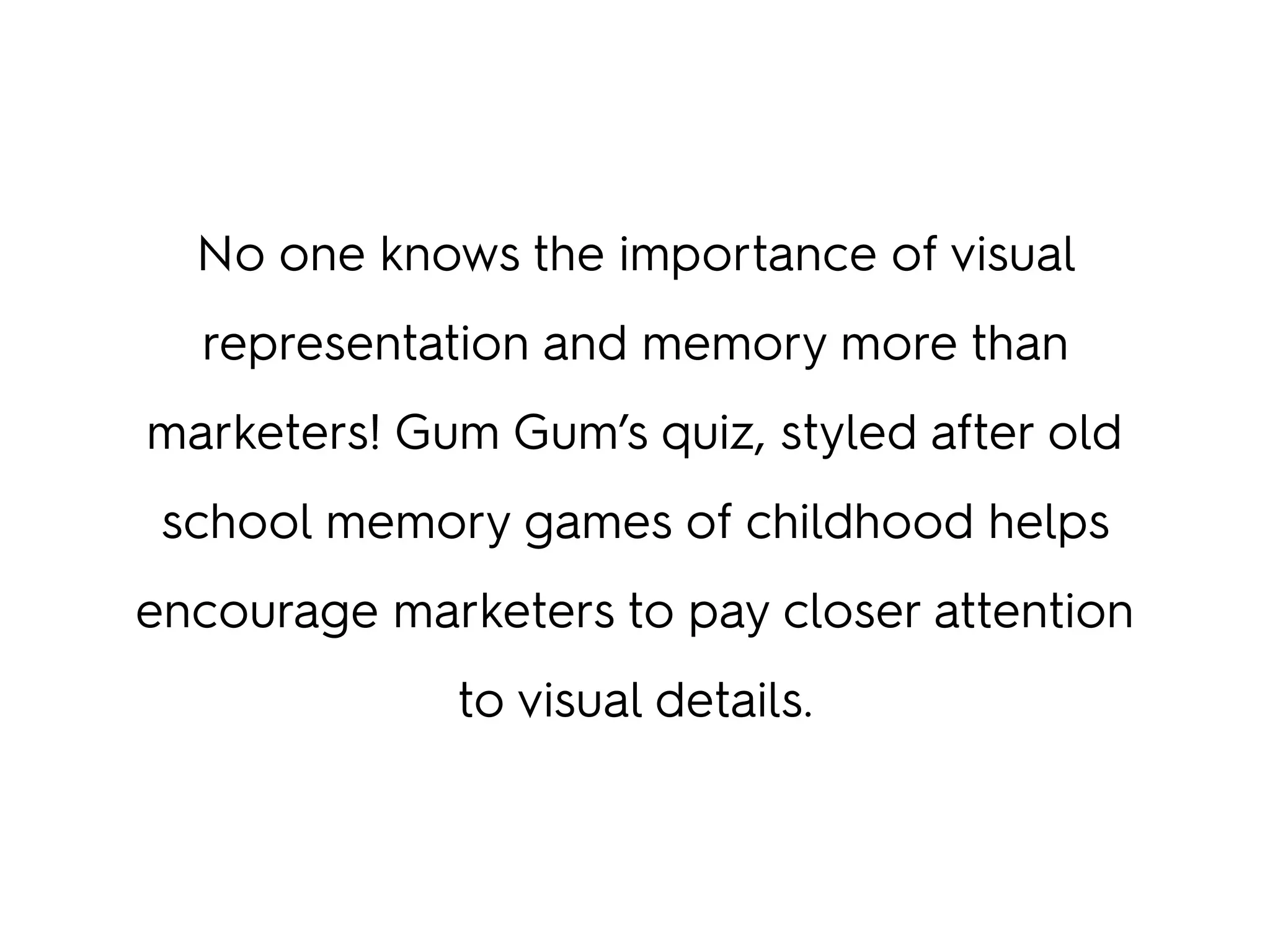 No one knows the importance of visual
representation and memory more than
marketers! Gum Gum’s quiz, styled after old
school memory games of childhood helps
encourage marketers to pay closer attention
to visual details.
 