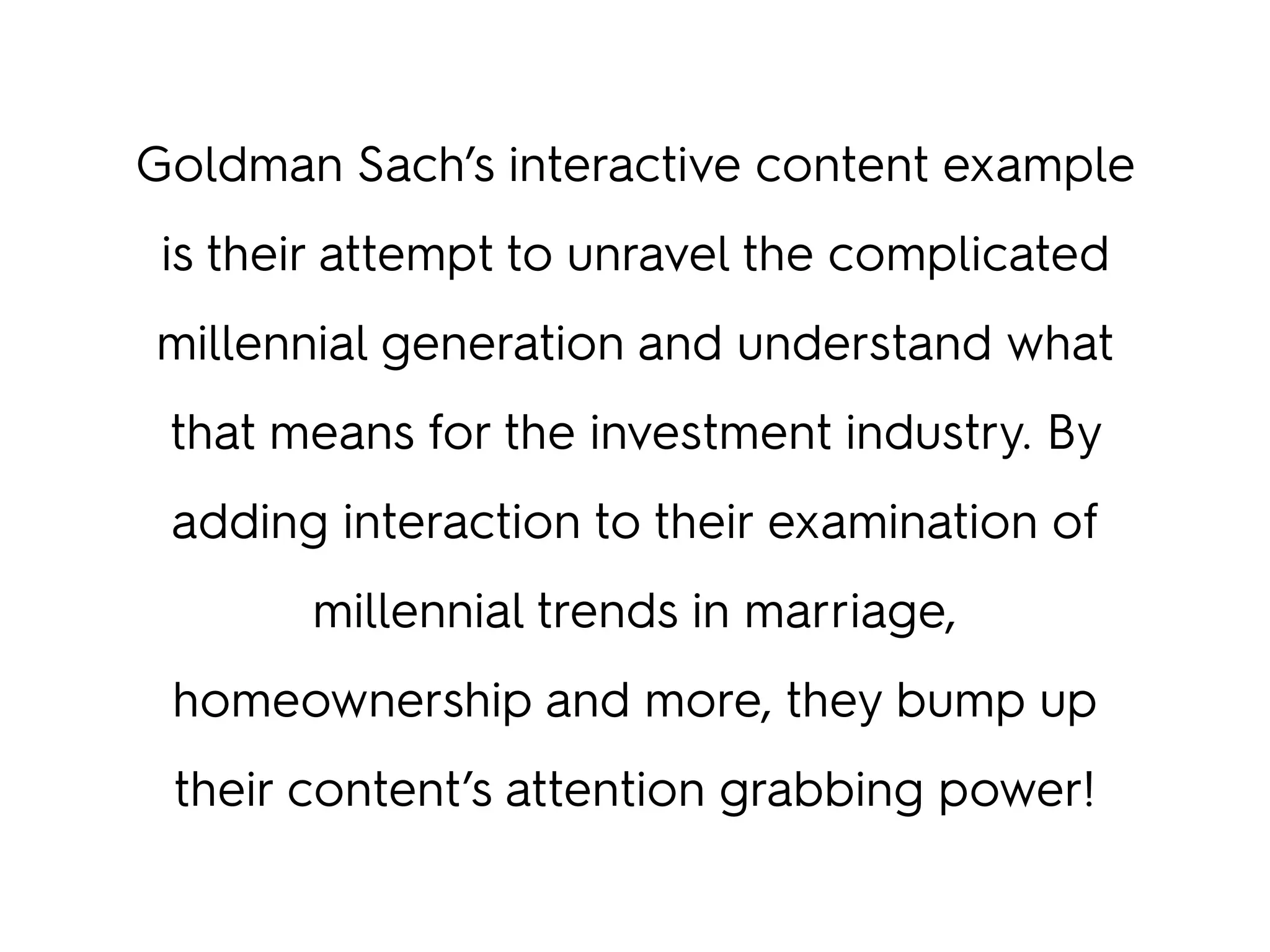 Goldman Sach’s interactive content example
is their attempt to unravel the complicated
millennial generation and understand what
that means for the investment industry. By
adding interaction to their examination of
millennial trends in marriage,
homeownership and more, they bump up
their content’s attention grabbing power!
 