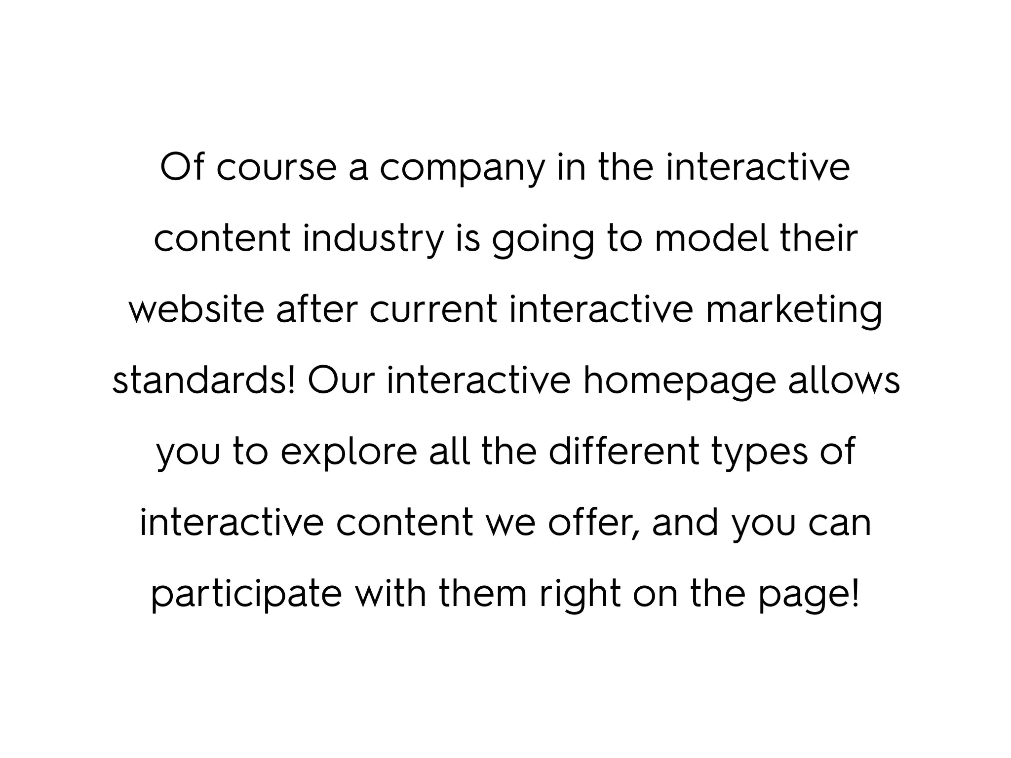 Of course a company in the interactive
content industry is going to model their
website after current interactive marketing
standards! Our interactive homepage allows
you to explore all the different types of
interactive content we offer, and you can
participate with them right on the page!
 