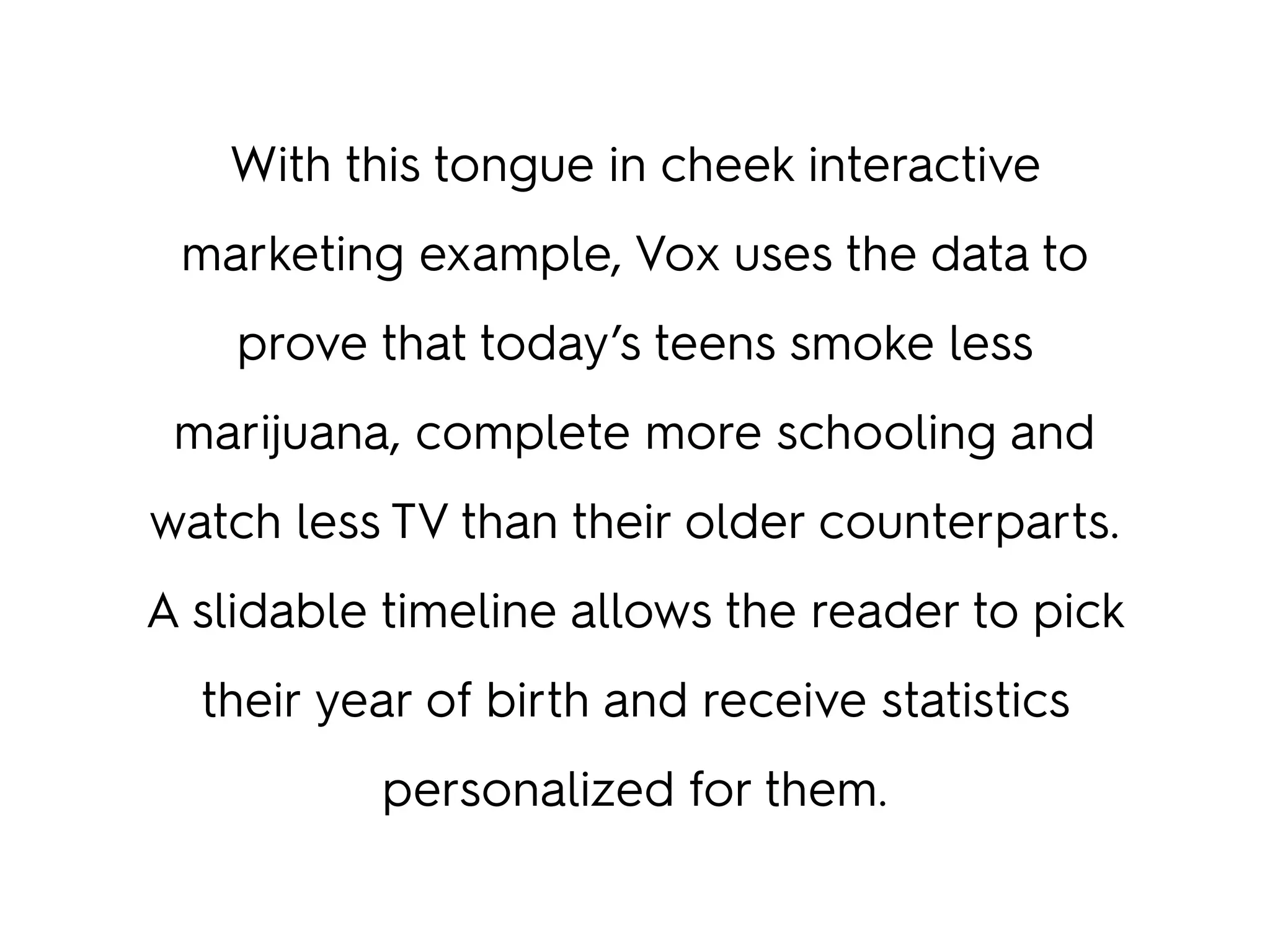 With this tongue in cheek interactive
marketing example, Vox uses the data to
prove that today’s teens smoke less
marijuana, complete more schooling and
watch less TV than their older counterparts.
A slidable timeline allows the reader to pick
their year of birth and receive statistics
personalized for them.
 