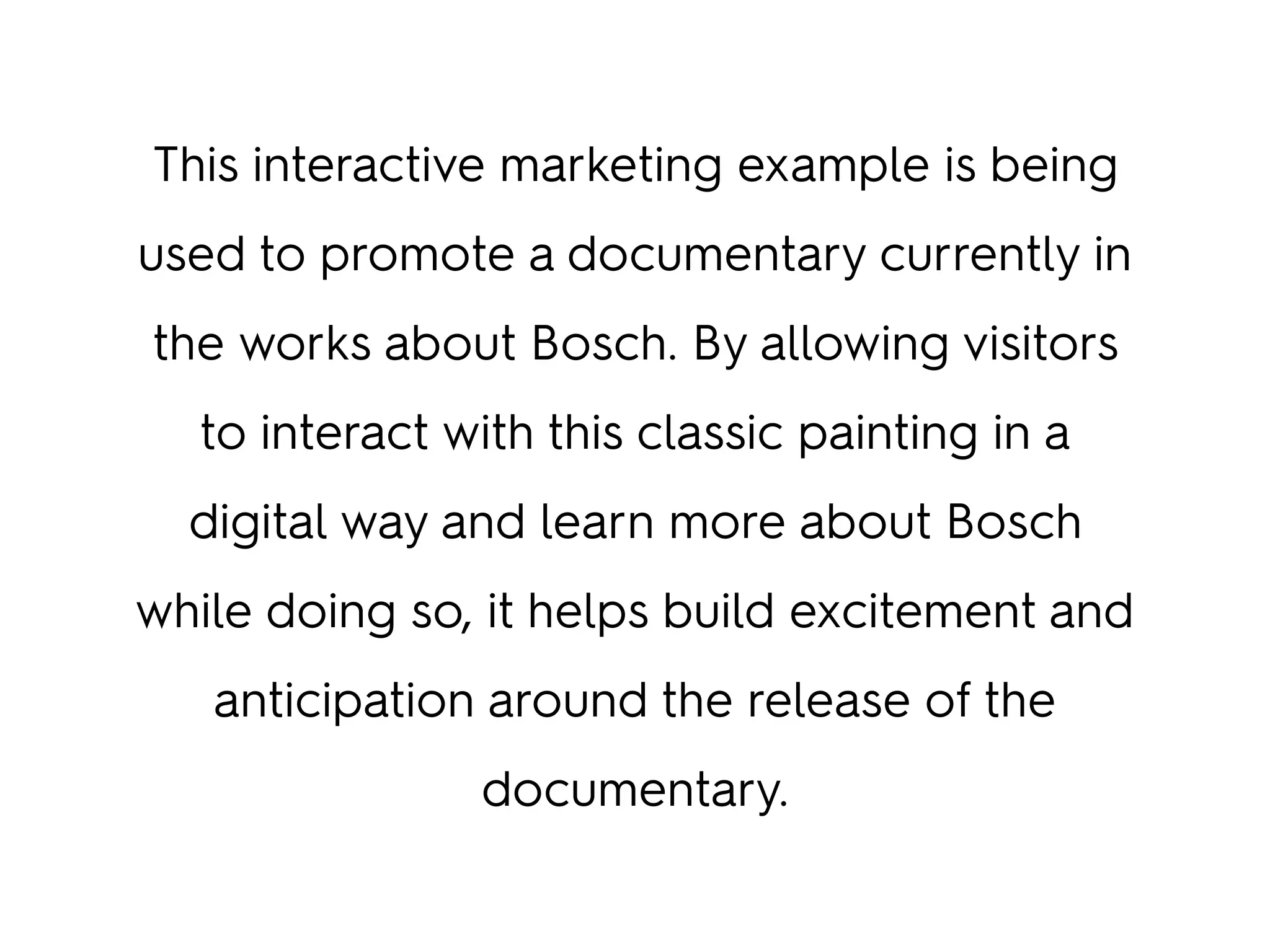 This interactive marketing example is being
used to promote a documentary currently in
the works about Bosch. By allowing visitors
to interact with this classic painting in a
digital way and learn more about Bosch
while doing so, it helps build excitement and
anticipation around the release of the
documentary.
 