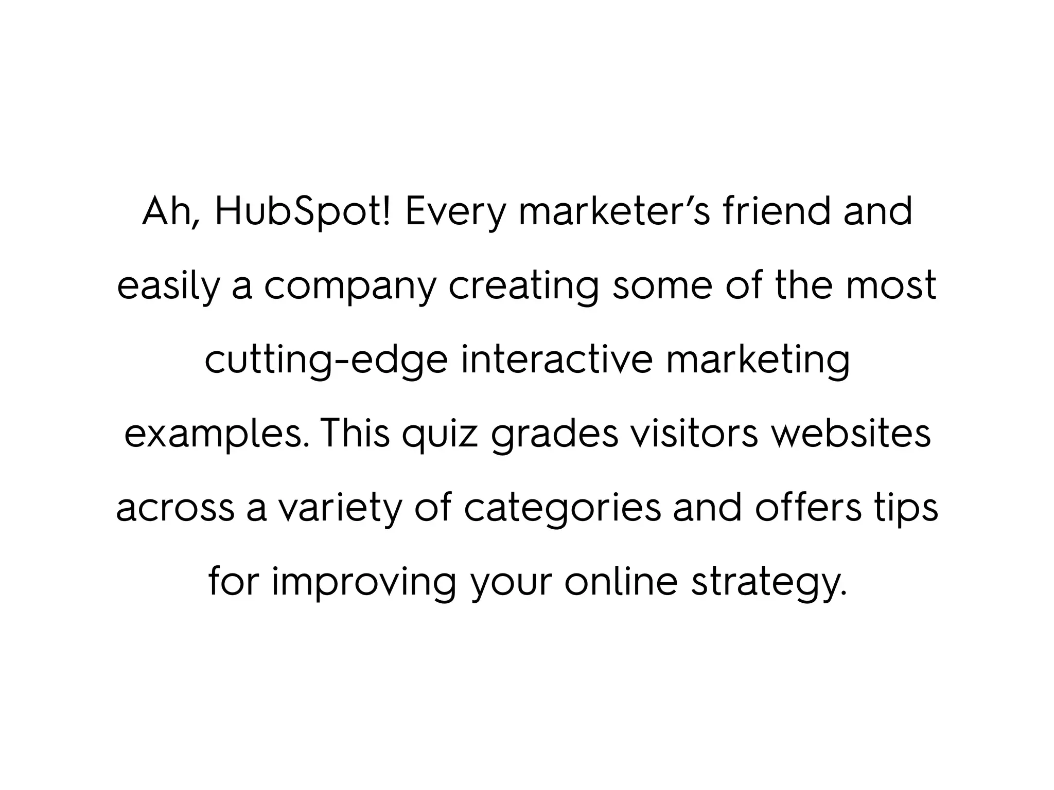 Ah, HubSpot! Every marketer’s friend and
easily a company creating some of the most
cutting-edge interactive marketing
examples. This quiz grades visitors websites
across a variety of categories and offers tips
for improving your online strategy.
 