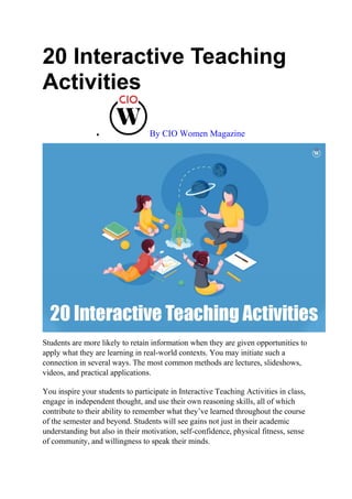 20 Interactive Teaching
Activities
 By CIO Women Magazine
Students are more likely to retain information when they are given opportunities to
apply what they are learning in real-world contexts. You may initiate such a
connection in several ways. The most common methods are lectures, slideshows,
videos, and practical applications.
You inspire your students to participate in Interactive Teaching Activities in class,
engage in independent thought, and use their own reasoning skills, all of which
contribute to their ability to remember what they’ve learned throughout the course
of the semester and beyond. Students will see gains not just in their academic
understanding but also in their motivation, self-confidence, physical fitness, sense
of community, and willingness to speak their minds.
 