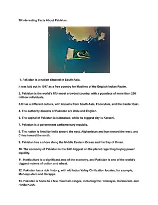 20 Interesting Facts About Pakistan.
1. Pakistan is a nation situated in South Asia.
It was laid out in 1947 as a free country for Muslims of the English Indian Realm.
2. Pakistan is the world's fifth-most crowded country, with a populace of more than 220
million individuals.
3.It has a different culture, with impacts from South Asia, Focal Asia, and the Center East.
4. The authority dialects of Pakistan are Urdu and English.
5. The capital of Pakistan is Islamabad, while its biggest city is Karachi.
7. Pakistan is a government parliamentary republic.
8. The nation is lined by India toward the east, Afghanistan and Iran toward the west, and
China toward the north.
9. Pakistan has a shore along the Middle Eastern Ocean and the Bay of Oman.
10. The economy of Pakistan is the 24th biggest on the planet regarding buying power
equality.
11. Horticulture is a significant area of the economy, and Pakistan is one of the world's
biggest makers of cotton and wheat.
12. Pakistan has a rich history, with old Indus Valley Civilization locales, for example,
Mohenjo-daro and Harappa.
13. Pakistan is home to a few mountain ranges, including the Himalayas, Karakoram, and
Hindu Kush.
 