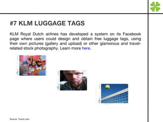 #7 KLM LUGGAGE TAGS KLM Royal Dutch airlines has developed a system on its Facebook page where users could design and obtain free luggage tags, using their own pictures (gallery and upload) or other glamorous and travel-related stock photography. Learn more  here . Source: Toonz.com 