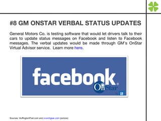 #8 GM ONSTAR VERBAL STATUS UPDATES General Motors Co. is testing software that would let drivers talk to their cars to update status messages on Facebook and listen to Facebook messages. The verbal updates would be made through GM’s OnStar Virtual Advisor service.  Learn more  here . Sources: HuffingtonPost.com and  crunchgear.com  (picture) 