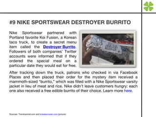 #9 NIKE SPORTSWEAR DESTROYER BURRITO After tracking down the truck, patrons who checked in via Facebook Places and then placed their order for the mystery item received a mammoth-sized “burrito,” which was filled with a Nike Sportswear varsity jacket in lieu of meat and rice. Nike didn’t leave customers hungry: each one also received a free edible burrito of their choice. Learn more  here . Sources: Trendcentral.com and s neakernews.com  (picture) Nike Sportswear partnered with Portland favorite Koi Fusion, a Korean taco truck, to create a secret menu item called the  Destroyer Burrito . Followers of both companies’ Twitter accounts were informed that if they ordered the special meal on a particular date they would eat for free.  