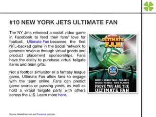 #10 NEW YORK JETS ULTIMATE FAN The NY Jets released a social video game in Facebook to feed their fans’ love for football.  Ultimate Fan  becomes the first NFL-backed game in the social network to generate revenue through virtual goods and product placement sponsorships. Fans have the ability to purchase virtual tailgate items and team gifts. Not a football simulator or a fantasy league game, Ultimate Fan allow fans to engage with the team online. Fans can predict game scores or passing yards, as well as hold a virtual tailgate party with others across the U.S. Learn more  here . Source: MediaPost.com and  Facebook  (picture) 