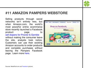 #11 AMAZON PAMPERS WEBSTORE Selling products through social networks isn’t entirely new, but when Amazon.com, the world’s most powerful online ecommerce store recently launched a Facebook product page to  sell diapers for Procter & Gamble  without making the consumer leave the site, analysts took notice. Customers can use their existing Amazon accounts to order products and complete purchases without leaving the Pampers Facebook page.  Learn more  here . Sources: MediaPost.com and  Facebook  (picture) 