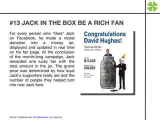 #13 JACK IN THE BOX BE A RICH FAN For every person who “likes” Jack on Facebook, he made a nickel donation into a money jar, displayed and updated in real time on his fan page. At the conclusion of the month-long campaign, Jack rewarded one lucky fan with the total amount in the jar. The grand prize was determined by how loyal Jack’s supporters really are and the number of people they helped turn into new Jack fans. Source:  facebook.com and  allfacebook.com  (picture) 